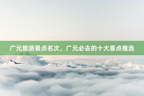 广元旅游景点名次，广元必去的十大景点推选